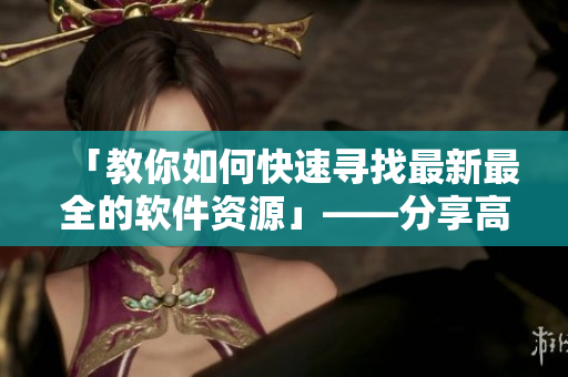 「教你如何快速寻找最新最全的软件资源」——分享高效软件资源搜索技巧