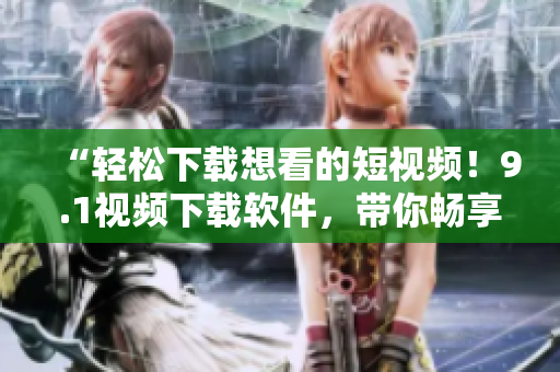 “轻松下载想看的短视频!9.1视频下载软件,带你畅享精彩视频世界” “轻松下载想看的短视频!9.1视频下载软件,带你畅享精彩视频世界”