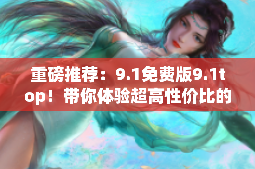 重磅推荐：9.1免费版9.1top！带你体验超高性价比的软件编辑利器！