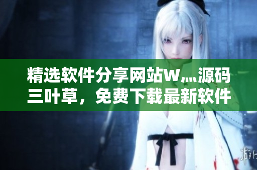 精选软件分享网站W灬源码三叶草，免费下载最新软件，尽在您的指尖
