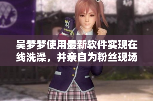 吴梦梦使用最新软件实现在线洗澡,并亲自为粉丝现场演示技巧 吴梦梦使用最新软件实现在线洗澡,并亲自为粉丝现场演示技巧