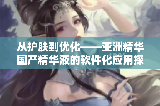 从护肤到优化——亚洲精华国产精华液的软件化应用探究 从护肤到优化——亚洲精华国产精华液的软件化应用探究