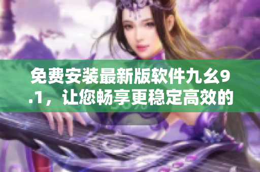 免费安装最新版软件九幺9.1，让您畅享更稳定高效的计算机操作