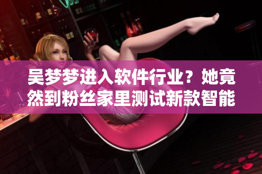 吴梦梦进入软件行业?她竟然到粉丝家里测试新款智能洗浴软件! 吴梦梦进入软件行业?她竟然到粉丝家里测试新款智能洗浴软件!