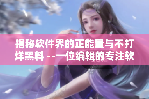 揭秘软件界的正能量与不打烊黑料 --一位编辑的专注软件撰写探秘