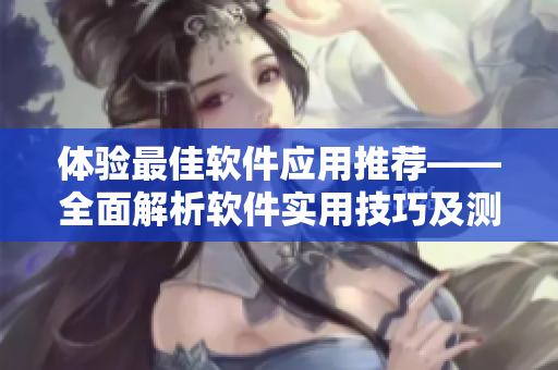 体验最佳软件应用推荐——全面解析软件实用技巧及测评