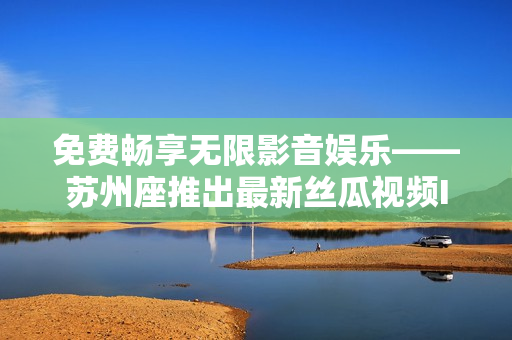 免费畅享无限影音娱乐——苏州座推出最新丝瓜视频IOS版