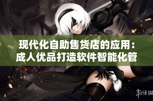 现代化自助售货店的应用：成人优品打造软件智能化管理方案