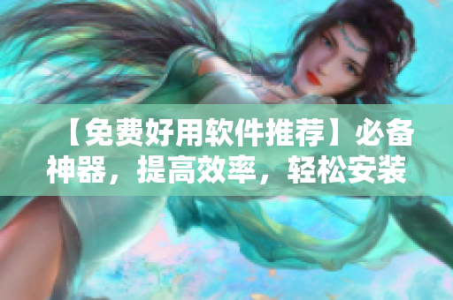 【免费好用软件推荐】必备神器,提高效率,轻松安装,浏览网页更快捷 【免费好用软件推荐】必备神器,提高效率,轻松安装,浏览网页更快捷