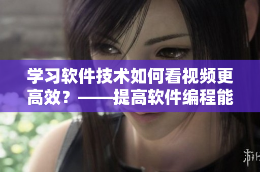 学习软件技术如何看视频更高效？——提高软件编程能力的观看技巧和方法