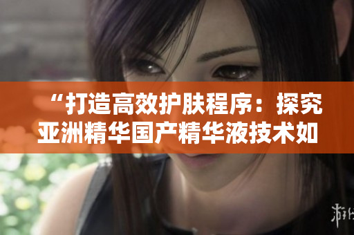 “打造高效护肤程序:探究亚洲精华国产精华液技术如何优化软件开发” “打造高效护肤程序:探究亚洲精华国产精华液技术如何优化软件开发”
