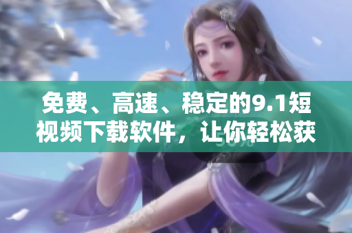 免费、高速、稳定的9.1短视频下载软件，让你轻松获取想要的视频资源！