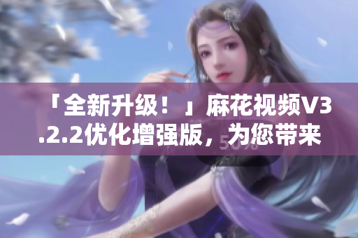 「全新升级！」麻花视频V3.2.2优化增强版，为您带来更好的软件体验！