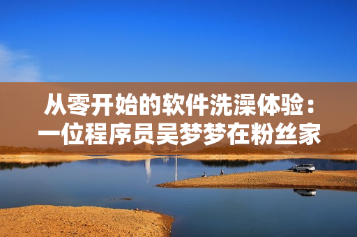 从零开始的软件洗澡体验:一位程序员吴梦梦在粉丝家中洗澡的心路历程 从零开始的软件洗澡体验:一位程序员吴梦梦在粉丝家中洗澡的心路历程