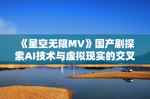 《星空无限MV》国产剧探索AI技术与虚拟现实的交叉应用及软件开发创新