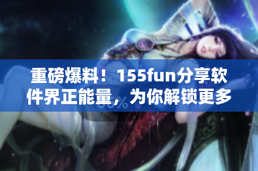 重磅爆料！155fun分享软件界正能量，为你解锁更多技术秘籍！