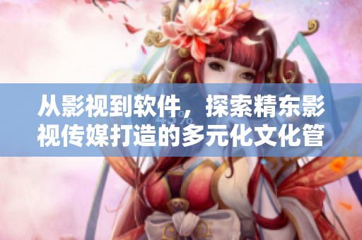 从影视到软件，探索精东影视传媒打造的多元化文化管理生态