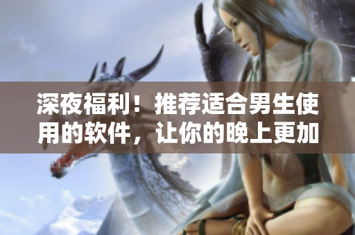 深夜福利!推荐适合男生使用的软件,让你的晚上更加精彩! 深夜福利!推荐适合男生使用的软件,让你的晚上更加精彩!