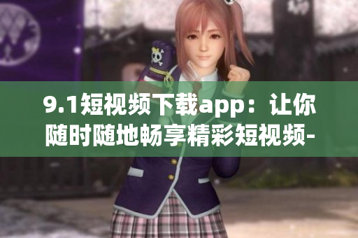 9.1短视频下载app：让你随时随地畅享精彩短视频-软件报道
