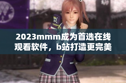 2023mmm成为首选在线观看软件，b站打造更完美推广入口