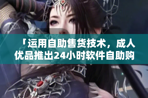 「运用自助售货技术，成人优品推出24小时软件自助购物应用」