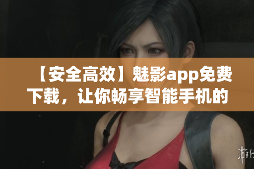 【安全高效】魅影app免费下载，让你畅享智能手机的更多可能性！