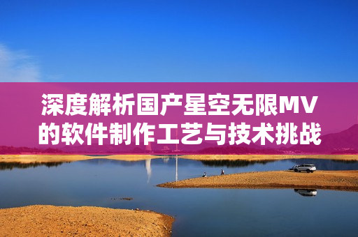 深度解析国产星空无限MV的软件制作工艺与技术挑战 深度解析国产星空无限MV的软件制作工艺与技术挑战