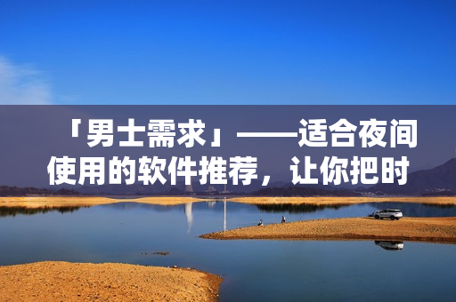「男士需求」——适合夜间使用的软件推荐,让你把时间用好! 「男士需求」——适合夜间使用的软件推荐,让你把时间用好!
