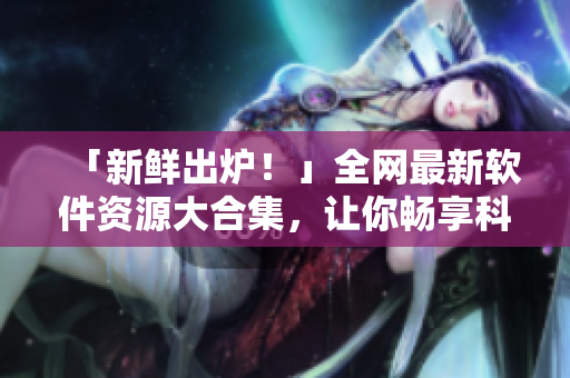 「新鲜出炉！」全网最新软件资源大合集，让你畅享科技资讯