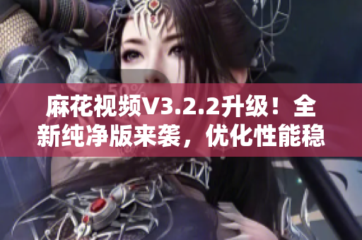 麻花视频V3.2.2升级！全新纯净版来袭，优化性能稳定性提升用户体验！