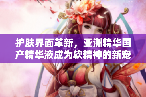 护肤界面革新,亚洲精华国产精华液成为软精神的新宠 护肤界面革新,亚洲精华国产精华液成为软精神的新宠