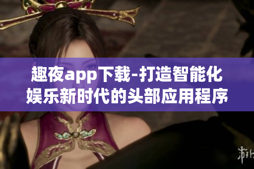 趣夜app下载-打造智能化娱乐新时代的头部应用程序