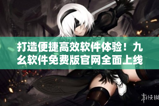 打造便捷高效软件体验!九幺软件免费版官网全面上线 打造便捷高效软件体验!九幺软件免费版官网全面上线