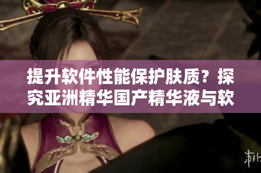 提升软件性能保护肤质?探究亚洲精华国产精华液与软件加速器的共性 提升软件性能保护肤质?探究亚洲精华国产精华液与软件加速器的共性