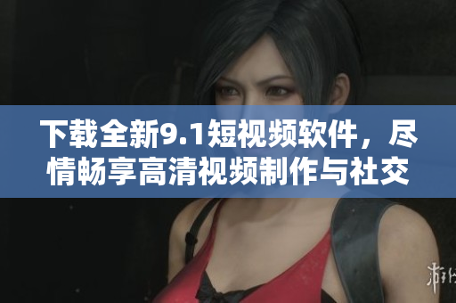 下载全新9.1短视频软件,尽情畅享高清视频制作与社交互动 下载全新9.1短视频软件,尽情畅享高清视频制作与社交互动