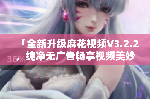 「全新升级麻花视频V3.2.2,纯净无广告畅享视频美妙」 「全新升级麻花视频V3.2.2,纯净无广告畅享视频美妙」
