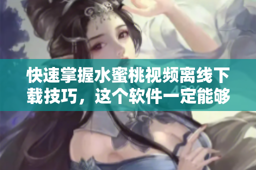 快速掌握水蜜桃视频离线下载技巧，这个软件一定能够帮你！