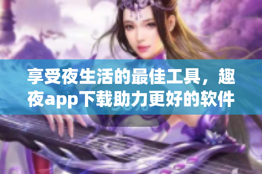享受夜生活的最佳工具，趣夜app下载助力更好的软件生态！