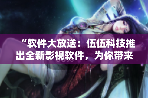 “软件大放送：伍伍科技推出全新影视软件，为你带来会呼吸的观影体验”