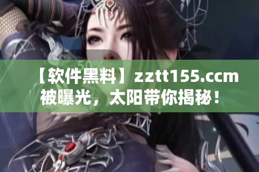 【软件黑料】zztt155.ccm被曝光，太阳带你揭秘！