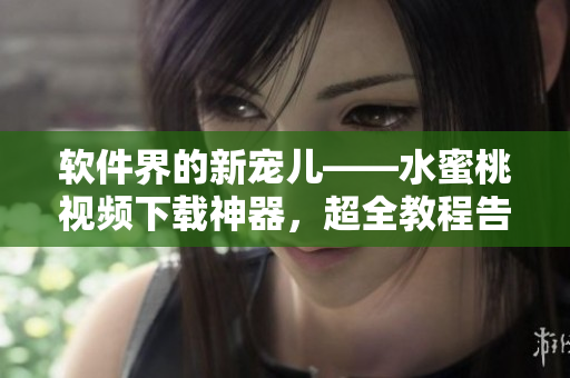 软件界的新宠儿——水蜜桃视频下载神器，超全教程告诉你如何安装和使用
