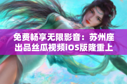 免费畅享无限影音:苏州座出品丝瓜视频iOS版隆重上线 免费畅享无限影音:苏州座出品丝瓜视频iOS版隆重上线