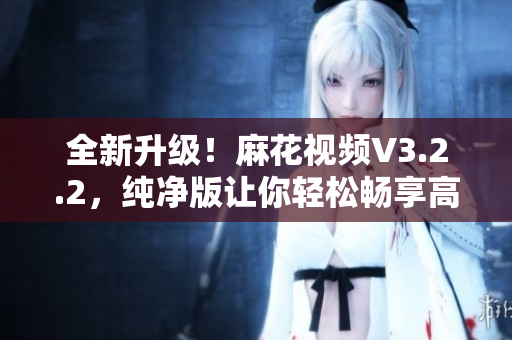 全新升级!麻花视频V3.2.2,纯净版让你轻松畅享高清视频观看 全新升级!麻花视频V3.2.2,纯净版让你轻松畅享高清视频观看