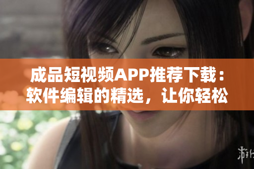 成品短视频APP推荐下载：软件编辑的精选，让你轻松制作精彩短视频！
