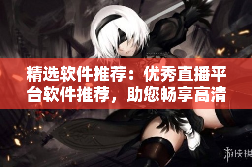精选软件推荐:优秀直播平台软件推荐,助您畅享高清流畅直播体验 精选软件推荐:优秀直播平台软件推荐,助您畅享高清流畅直播体验