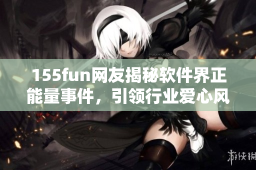 155fun网友揭秘软件界正能量事件,引领行业爱心风向 155fun网友揭秘软件界正能量事件,引领行业爱心风向