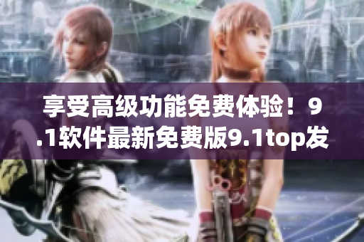 享受高级功能免费体验！9.1软件最新免费版9.1top发布