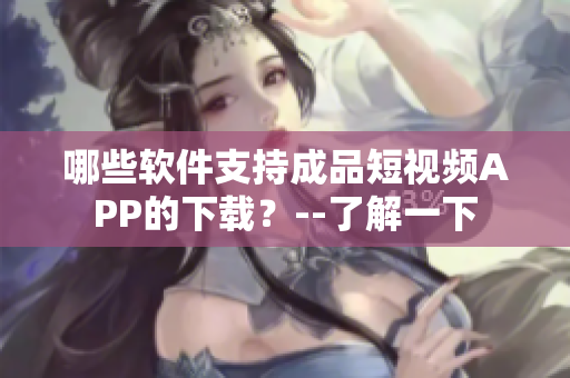 哪些软件支持成品短视频APP的下载?--了解一下 哪些软件支持成品短视频APP的下载?--了解一下