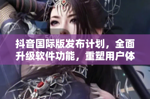 抖音国际版发布计划，全面升级软件功能，重塑用户体验！