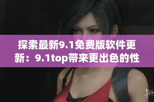 探索最新9.1免费版软件更新：9.1top带来更出色的性能和功能提升